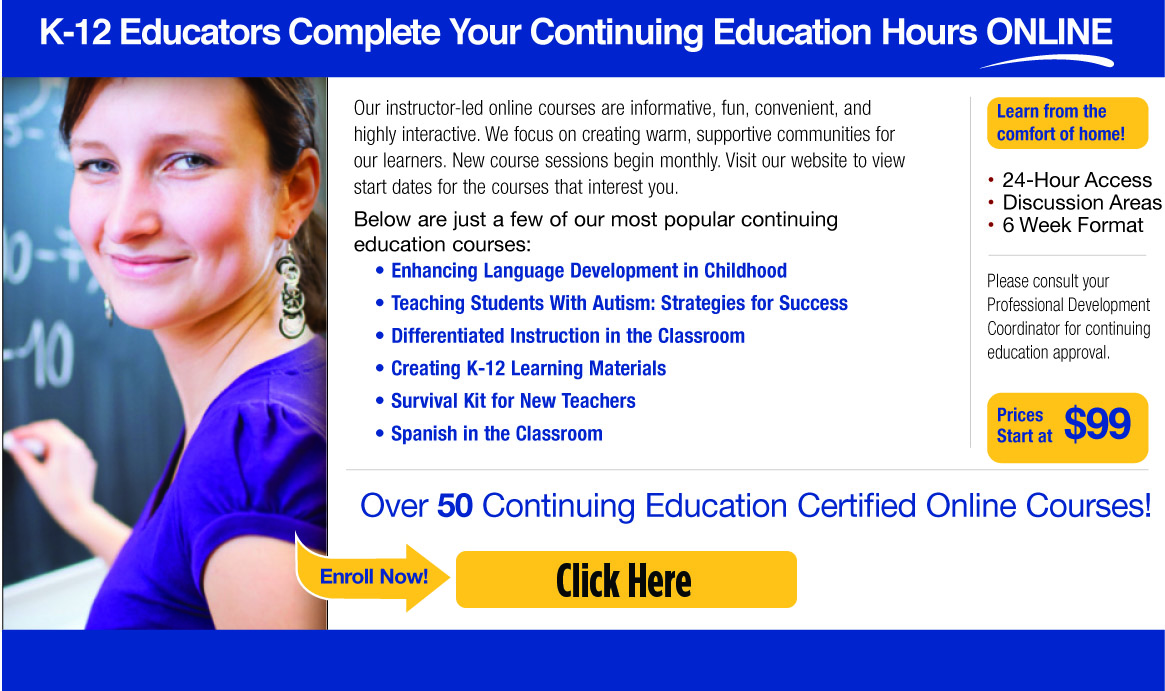 K-12 Educators Complete Your Continuing Education Hours Online! Our instructor-led online courses are informative, fun, convenient, and highly interactive. We focus on creating warm, supportive communities for our learners. New course sessions begin monthly. Visit our website to view start dates for the courses that interest you. Below are just a few of our most popular continuing education courses: Enhancing Language Development in Childhood, Teaching Students With Autism: Strategies for Success, Differentiated Instruction in the Classroom, Creating K-12 Learning Materials, Survival Kit for New Teachers, Spanish in the Classroom, Learn from the comfort of home! 24-Hour Access, Discussion Areas, 6 Week Format. Please consult your Professional Development Coordinator for continuing education approval. Prices Start at $99. Over 50 Continuing Education Certified Online Courses! Enroll now! Click Here